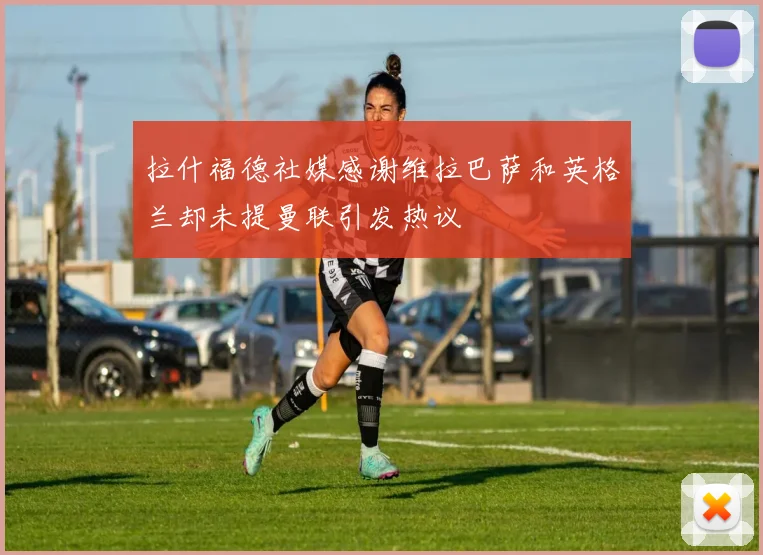 拉什福德社媒感谢维拉巴萨和英格兰却未提曼联引发热议