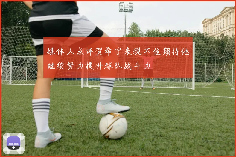 媒体人点评贺希宁表现不佳期待他继续努力提升球队战斗力