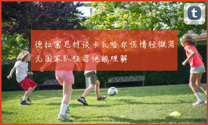 德拉富恩特谈卡瓦哈尔伤情轻微若无国家队征召他能理解