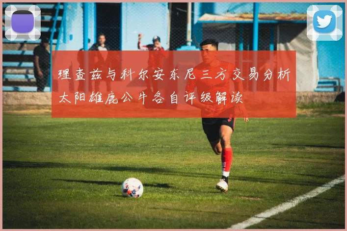 理查兹与科尔安东尼三方交易分析太阳雄鹿公牛各自评级解读