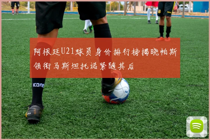阿根廷U21球员身价排行榜揭晓帕斯领衔马斯坦托诺紧随其后