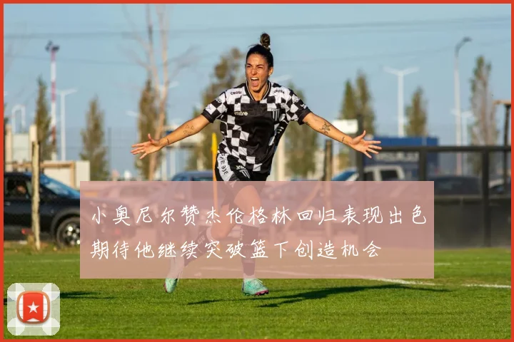 小奥尼尔赞杰伦格林回归表现出色期待他继续突破篮下创造机会