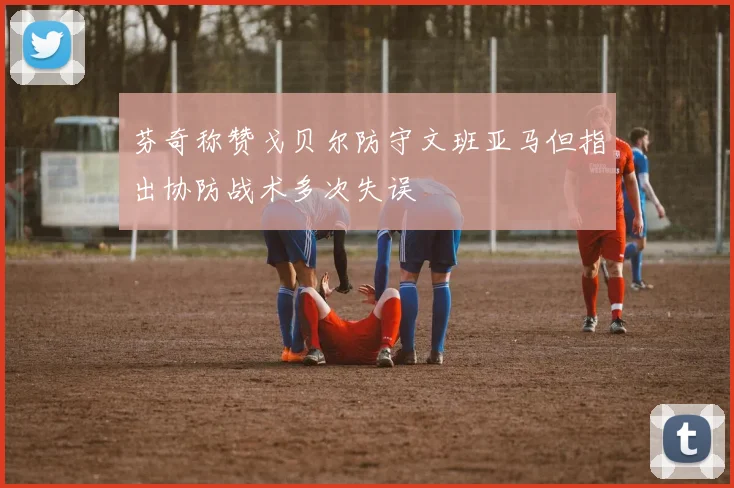芬奇称赞戈贝尔防守文班亚马但指出协防战术多次失误
