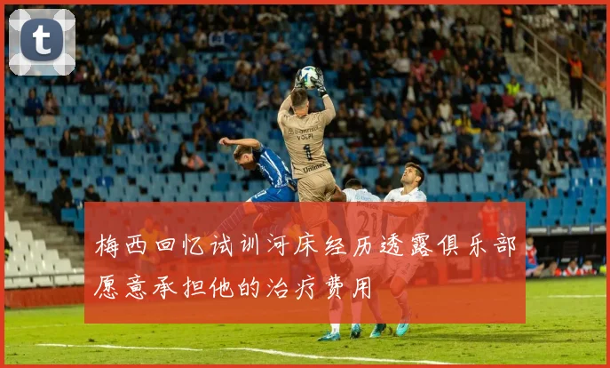 梅西回忆试训河床经历透露俱乐部愿意承担他的治疗费用