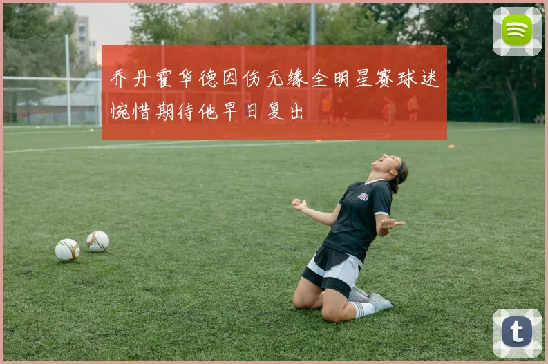 乔丹霍华德因伤无缘全明星赛球迷惋惜期待他早日复出