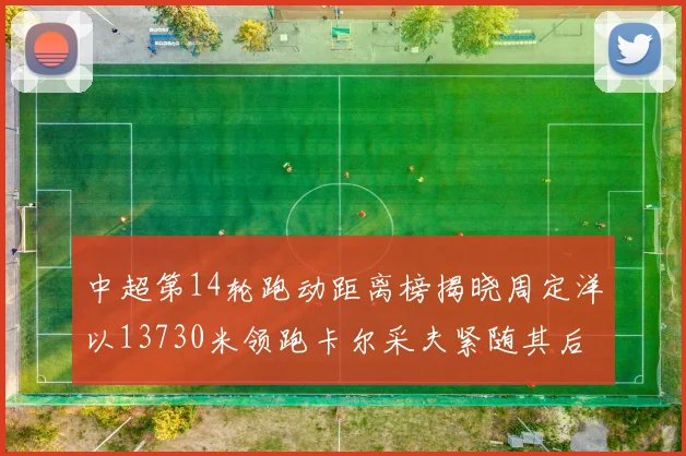 中超第14轮跑动距离榜揭晓周定洋以13730米领跑卡尔采夫紧随其后