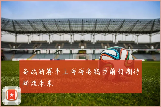 备战新赛季上海海港稳步前行期待辉煌未来