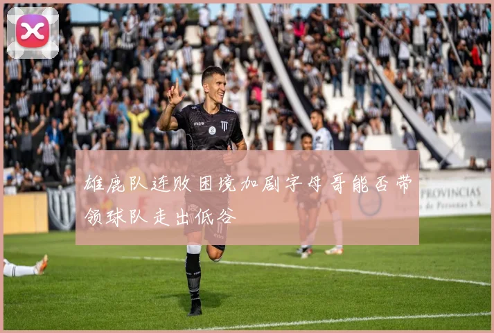 雄鹿队连败困境加剧字母哥能否带领球队走出低谷