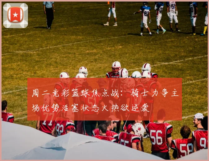 周二竞彩篮球焦点战：骑士力争主场优势活塞状态火热欲逆袭