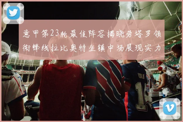 意甲第23轮最佳阵容揭晓劳塔罗领衔锋线拉比奥特坐镇中场展现实力