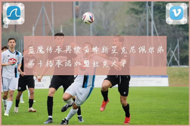 蓝魔传承再续黄蜂新星克尼佩尔弟弟卡格承诺加盟杜克大学